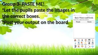 Basic needs Not basic needs
banana ball
Mineral water Toy car
Bread lipstick
Turbo fan cellphone
Shelter ( picture ) Wrist watch
clothes
Group 3- PASTE ME!
•Let the pupils paste the images in
the correct boxes.
•Post your output on the board.
 