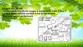 Basic needs Not basic needs
banana ball
Mineral water Toy car
Bread lipstick
Turbo fan cellphone
Shelter ( picture ) Wrist watch
clothes
Group 4- COLOR ME!
- Let the pupils COLOR the images in the pictures. Color it Blue if
it is NOT BASIC NEEDS and RED if it is BASIC NEEDS.
- Post your output on the board.
 