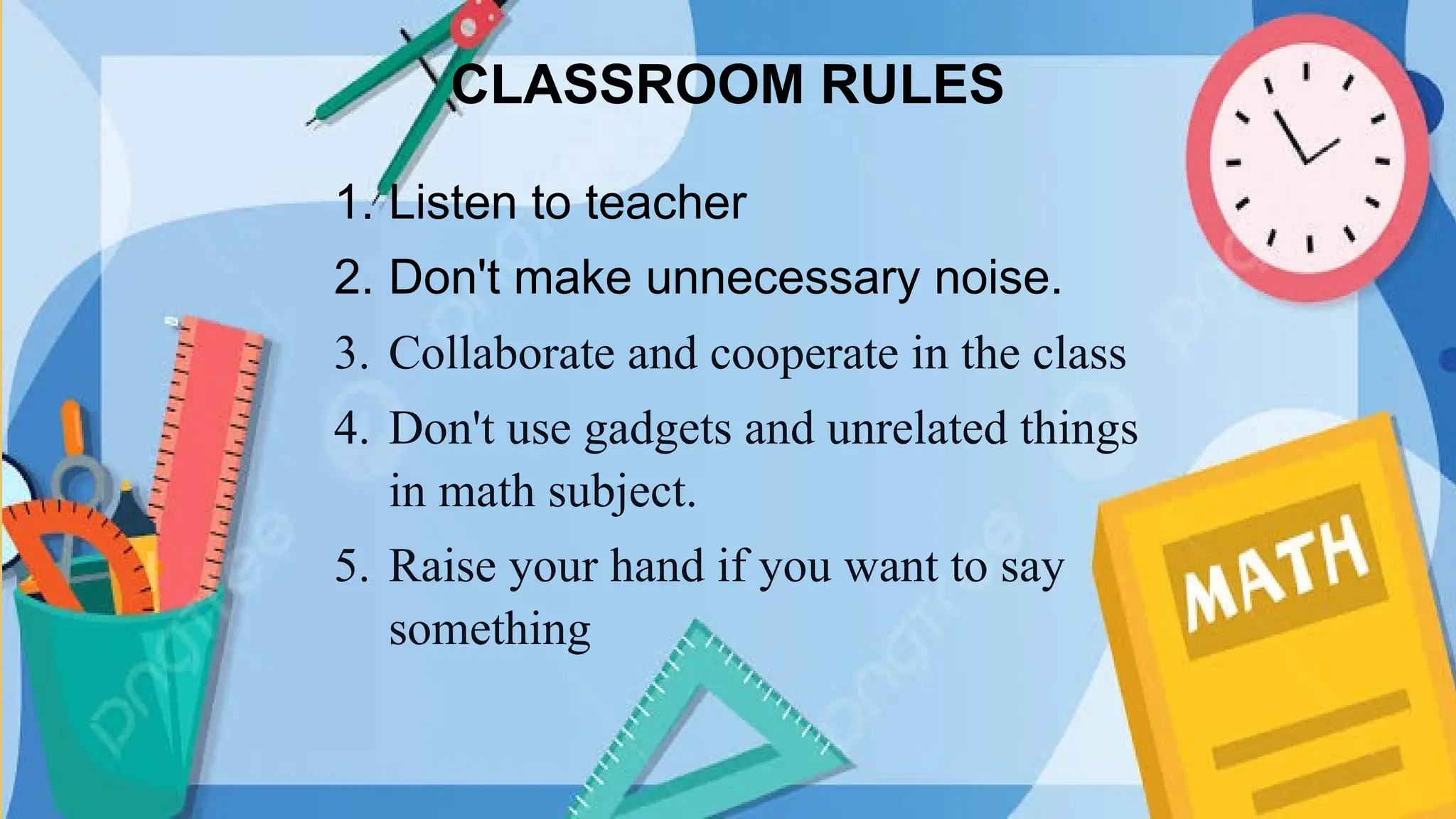 CLASSROOM RULES
1. Listen to teacher
2. Don't make unnecessary noise.
3. Collaborate and cooperate in the class
4. Don't use gadgets and unrelated things
in math subject.
5. Raise your hand if you want to say
something
 
