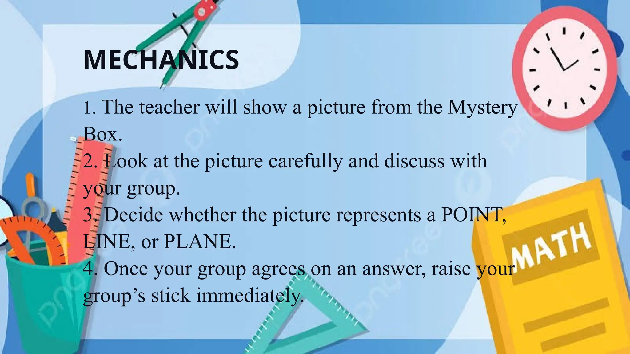 MECHANICS
1. The teacher will show a picture from the Mystery
Box.
2. Look at the picture carefully and discuss with
your group.
3. Decide whether the picture represents a POINT,
LINE, or PLANE.
4. Once your group agrees on an answer, raise your
group’s stick immediately.
 