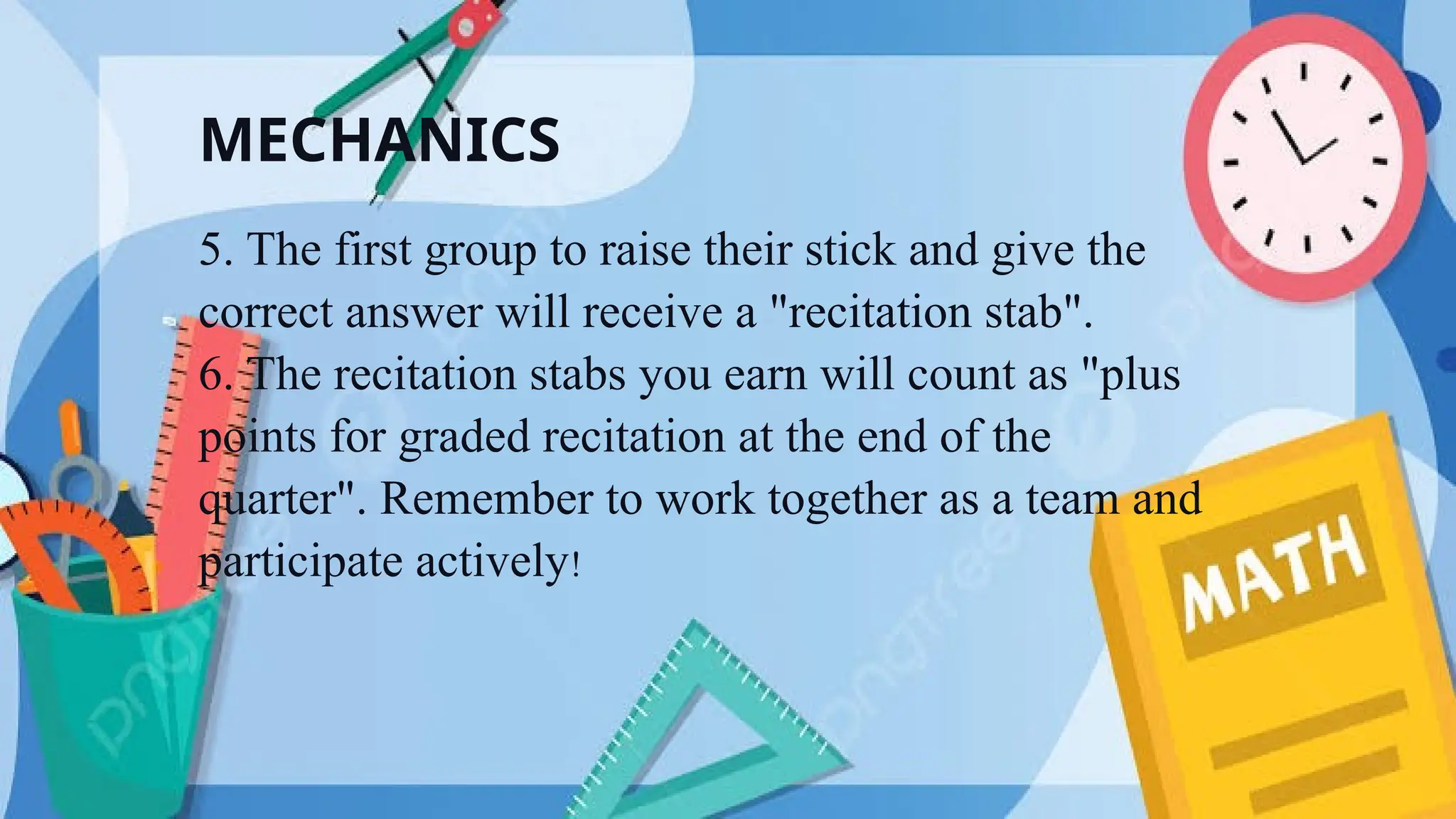 MECHANICS
5. The first group to raise their stick and give the
correct answer will receive a "recitation stab".
6. The recitation stabs you earn will count as "plus
points for graded recitation at the end of the
quarter". Remember to work together as a team and
participate actively!
 