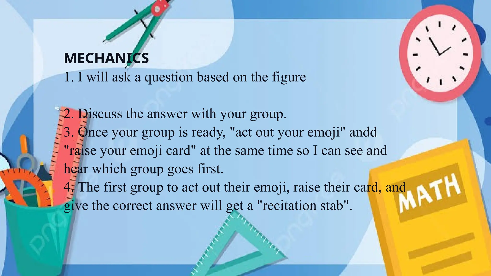 MECHANICS
1. I will ask a question based on the figure
2. Discuss the answer with your group.
3. Once your group is ready, "act out your emoji" andd
"raise your emoji card" at the same time so I can see and
hear which group goes first.
4. The first group to act out their emoji, raise their card, and
give the correct answer will get a "recitation stab".
 