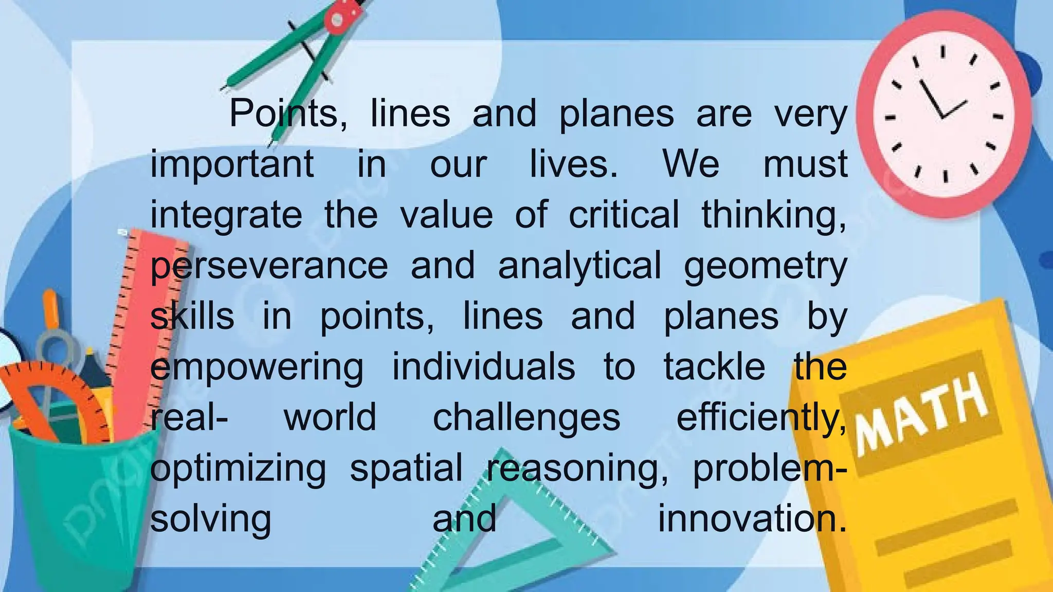 Points, lines and planes are very
important in our lives. We must
integrate the value of critical thinking,
perseverance and analytical geometry
skills in points, lines and planes by
empowering individuals to tackle the
real- world challenges efficiently,
optimizing spatial reasoning, problem-
solving and innovation.
 