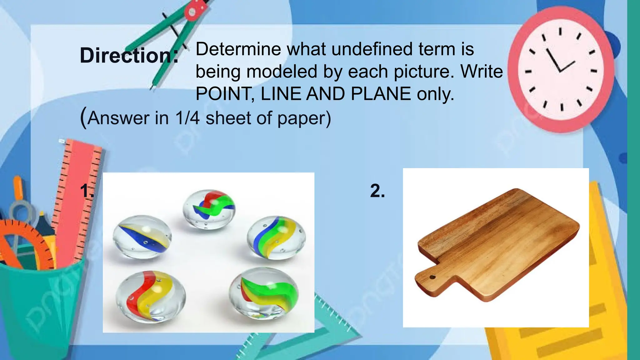 Direction:
(Answer in 1/4 sheet of paper)
1. 2.
Determine what undefined term is
being modeled by each picture. Write
POINT, LINE AND PLANE only.
 
