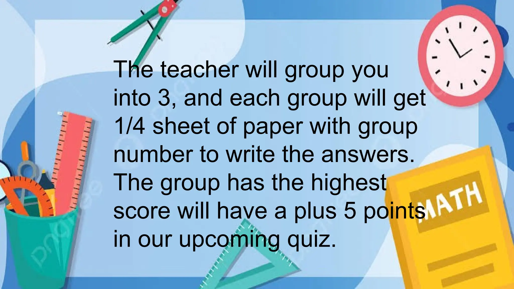 The teacher will group you
into 3, and each group will get
1/4 sheet of paper with group
number to write the answers.
The group has the highest
score will have a plus 5 points
in our upcoming quiz.
 