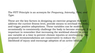 The FITT Principle is an acronym for Frequency, Intensity, Time, and
Type.
These are the key factors in designing an exercise program that will
address the current fitness level, provide means to overload the body,
and trigger positive adaptations. These variables can be modified
occasionally to consistently challenge the body to become stronger. It is
important to remember that increasing the workload should be done
one variable at a time to prevent chronic injuries or overtraining. The
proposed recommendations are conservative to reduce the
likelihood of injury and encourage adoption of an active lifestyle
 