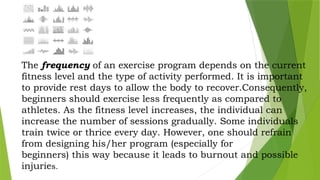 The frequency of an exercise program depends on the current
fitness level and the type of activity performed. It is important
to provide rest days to allow the body to recover.Consequently,
beginners should exercise less frequently as compared to
athletes. As the fitness level increases, the individual can
increase the number of sessions gradually. Some individuals
train twice or thrice every day. However, one should refrain
from designing his/her program (especially for
beginners) this way because it leads to burnout and possible
injuries.
 