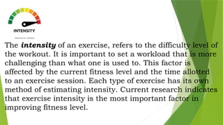 The intensity of an exercise, refers to the difficulty level of
the workout. It is important to set a workload that is more
challenging than what one is used to. This factor is
affected by the current fitness level and the time allotted
to an exercise session. Each type of exercise has its own
method of estimating intensity. Current research indicates
that exercise intensity is the most important factor in
improving fitness level.
 