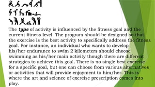 The type of activity is influenced by the fitness goal and the
current fitness level. The program should be designed so that
the exercise is the best activity to specifically address the fitness
goal. For instance, an individual who wants to develop
his/her endurance to swim 2 kilometers should choose
swimming as his/her main activity though there are different
strategies to achieve this goal. There is no single best exercise
for a specific goal, but one can choose from various alternatives
or activities that will provide enjoyment to him/her. This is
where the art and science of exercise prescription comes into
play.
 