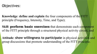 Objectives:
Knowledge: define and explain the four components of the FITT
principle (Frequency, Intensity, Time, and Type);
Skill: perform basic exercises that demonstrate each component
of the FITT principle through a structured physical activity circuit, and
Attitude: show willingness to participate in physical activities and
group discussions that promote understanding of the FITT principle.
 