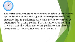 The time or duration of an exercise session is influenced
by the intensity and the type of activity performed. An
exercise that is performed at a high intensity cannot be
sustained for a long period. Furthermore, a stretching
program usually takes a shorter period to complete as
compared to a resistance training program.
 
