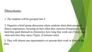 Directions:
1. The students will be grouped into 3.
2. Organize a brief group discussion where students share their personal
fitness experiences, focusing on how often they exercise (Frequency), how
hard they push themselves (Intensity), how long they work out (Time), and
what activities they enjoy (Type). (5 minutes only)
3. They will choose one representative to present their work in front of the
class.
 