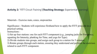 Activity 2: "FITT Circuit Training"[Teaching Strategy: Experiential Learning]
Materials - Exercise mats, cones, stopwatches
Significance - Students will experience firsthand how to apply the FITT principle in a
practical setting.
Instructions :
1) Set up four stations: one for each FITT component (e.g., jumping jacks for Frequency,
squatting for Intensity, planking for Time, and yoga for Type).
2) Divide students into groups, and assign each group to a station for 5 minutes.
3) Rotate groups through each station, ensuring they understand and perform the exercises
related to each FITT component.
 
