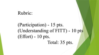 Rubric:
(Participation) - 15 pts.
(Understanding of FITT) - 10 pts
(Effort) - 10 pts.
Total: 35 pts.
 