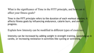 What is the significance of Time in the FITT principle, and how can it
affect your fitness goals?
Time in the FITT principle refers to the duration of each workout session; it
affects fitness goals by influencing endurance, calorie burn, and overall
progress.
Explain how Intensity can be modified in different types of exercises.
Intensity can be increased by adding weight in strength training, speeding up in
cardio, or increasing resistance in activities like cycling or swimming.
 
