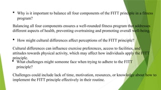  Why is it important to balance all four components of the FITT principle in a fitness
program?
Balancing all four components ensures a well-rounded fitness program that addresses
different aspects of health, preventing overtraining and promoting overall well-being.
 How might cultural differences affect perceptions of the FITT principle?
Cultural differences can influence exercise preferences, access to facilities, and
attitudes towards physical activity, which may affect how individuals apply the FITT
principle.
 What challenges might someone face when trying to adhere to the FITT
principle?
Challenges could include lack of time, motivation, resources, or knowledge about how to
implement the FITT principle effectively in their routine.
 