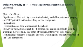Inclusive Activity 3: "FITT Walk"[Teaching Strategy: Cooperative
Learning]
Materials - None
Significance - This activity promotes inclusivity and allows students to apply
the FITT principle without needing special equipment.
Instructions :
1) Take students for a walk around the school.
2) As you walk, discuss each FITT component, asking students to identify
examples they see (e.g., frequency of walkers, intensity of their pace).
3) Encourage students to suggest different walking paths and activities that fit
the Type component.
 