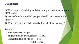 Questions:
1) What types of walking activities did you notice during our
FITT walk?
2) How often do you think people should walk to maintain
fitness?
3) What intensity level do you think is ideal for walking?
Rubric:
(Participation) - 15 pts.
(Engagement in Discussion) - 10 pts.
(Understanding of FITT) - 10 pts.
Total: 35pts.
 