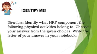 IDENTIFY ME!
Directions: Identify what HRF component the
following physical activities belong to. Choose
your answer from the given choices. Write the
letter of your answer in your notebook.
 