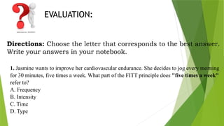 EVALUATION:
Directions: Choose the letter that corresponds to the best answer.
Write your answers in your notebook.
1. Jasmine wants to improve her cardiovascular endurance. She decides to jog every morning
for 30 minutes, five times a week. What part of the FITT principle does "five times a week"
refer to?
A. Frequency
B. Intensity
C. Time
D. Type
 