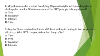 2. Miguel increases his workout from lifting 10-pound weights to 15-pound weights to
challenge his muscles. Which component of the FITT principle is being adjusted?
A. Type
B. Frequency
C. Intensity
D. Time
3. Angela's fitness coach advised her to shift from walking to running to lose weight more
effectively. What FITT component does this change affect?
A. Time
B. Type
C. Frequency
D. Intensity
 