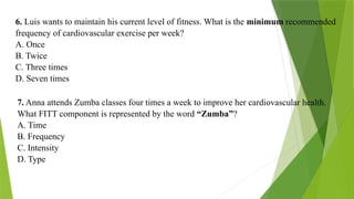6. Luis wants to maintain his current level of fitness. What is the minimum recommended
frequency of cardiovascular exercise per week?
A. Once
B. Twice
C. Three times
D. Seven times
7. Anna attends Zumba classes four times a week to improve her cardiovascular health.
What FITT component is represented by the word “Zumba”?
A. Time
B. Frequency
C. Intensity
D. Type
 