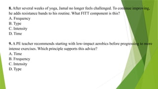 8. After several weeks of yoga, Jamal no longer feels challenged. To continue improving,
he adds resistance bands to his routine. What FITT component is this?
A. Frequency
B. Type
C. Intensity
D. Time
9. A PE teacher recommends starting with low-impact aerobics before progressing to more
intense exercises. Which principle supports this advice?
A. Time
B. Frequency
C. Intensity
D. Type
 
