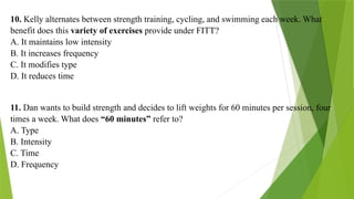 10. Kelly alternates between strength training, cycling, and swimming each week. What
benefit does this variety of exercises provide under FITT?
A. It maintains low intensity
B. It increases frequency
C. It modifies type
D. It reduces time
11. Dan wants to build strength and decides to lift weights for 60 minutes per session, four
times a week. What does “60 minutes” refer to?
A. Type
B. Intensity
C. Time
D. Frequency
 