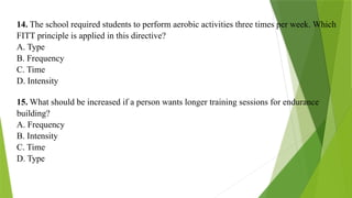 14. The school required students to perform aerobic activities three times per week. Which
FITT principle is applied in this directive?
A. Type
B. Frequency
C. Time
D. Intensity
15. What should be increased if a person wants longer training sessions for endurance
building?
A. Frequency
B. Intensity
C. Time
D. Type
 