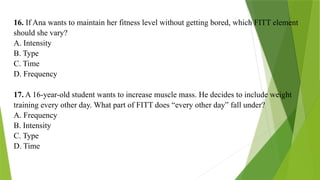 16. If Ana wants to maintain her fitness level without getting bored, which FITT element
should she vary?
A. Intensity
B. Type
C. Time
D. Frequency
17. A 16-year-old student wants to increase muscle mass. He decides to include weight
training every other day. What part of FITT does “every other day” fall under?
A. Frequency
B. Intensity
C. Type
D. Time
 