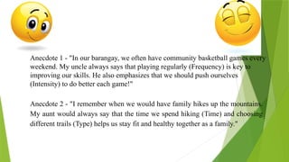 Anecdote 1 - "In our barangay, we often have community basketball games every
weekend. My uncle always says that playing regularly (Frequency) is key to
improving our skills. He also emphasizes that we should push ourselves
(Intensity) to do better each game!"
Anecdote 2 - "I remember when we would have family hikes up the mountains.
My aunt would always say that the time we spend hiking (Time) and choosing
different trails (Type) helps us stay fit and healthy together as a family."
 