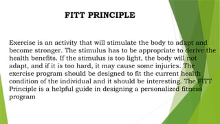 FITT PRINCIPLE
Exercise is an activity that will stimulate the body to adapt and
become stronger. The stimulus has to be appropriate to derive the
health benefits. If the stimulus is too light, the body will not
adapt, and if it is too hard, it may cause some injuries. The
exercise program should be designed to fit the current health
condition of the individual and it should be interesting. The FITT
Principle is a helpful guide in designing a personalized fitness
program
 