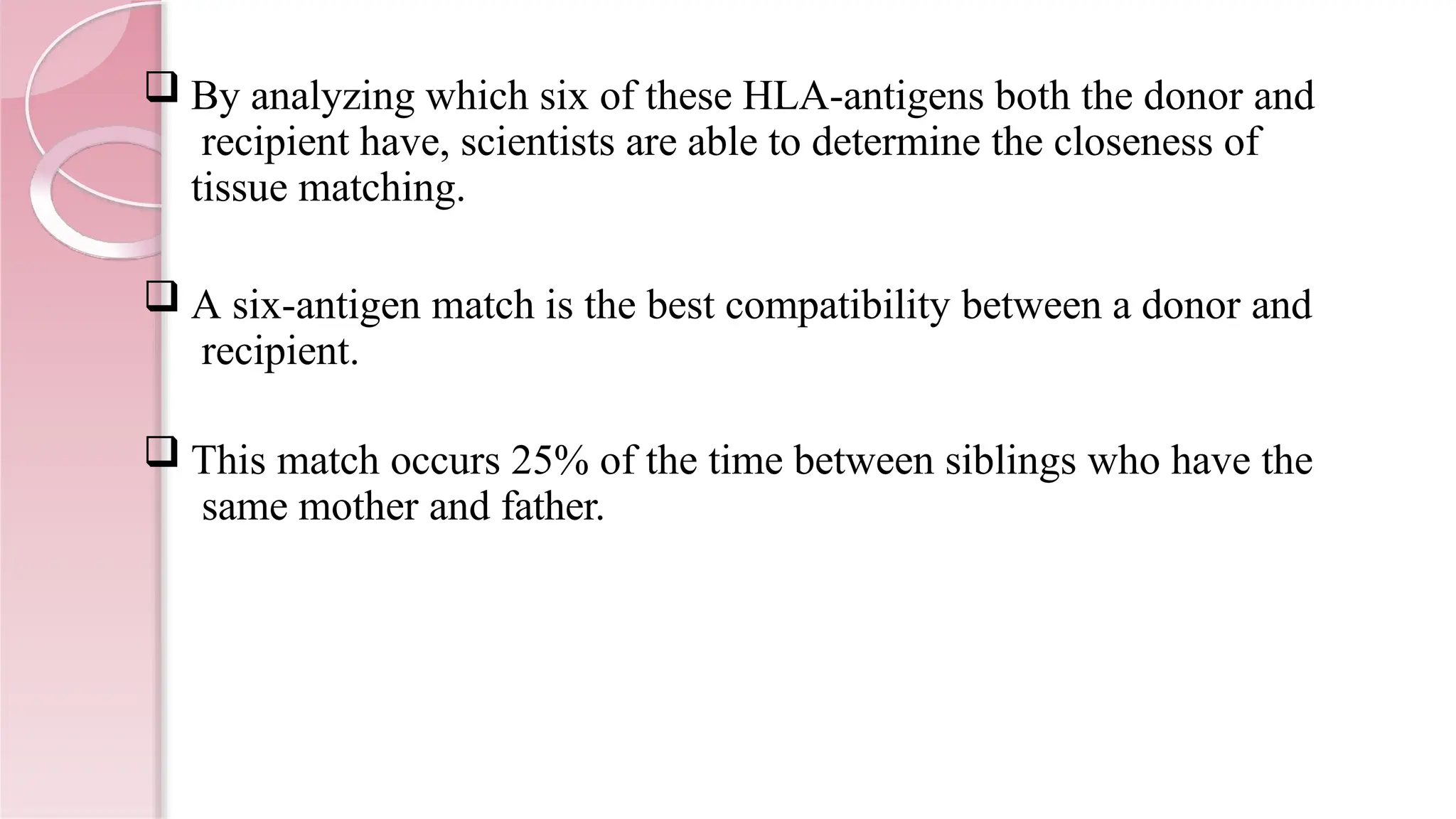  By analyzing which six of these HLA-antigens both the donor and
recipient have, scientists are able to determine the closeness of
tissue matching.
 A six-antigen match is the best compatibility between a donor and
recipient.
 This match occurs 25% of the time between siblings who have the
same mother and father.
 