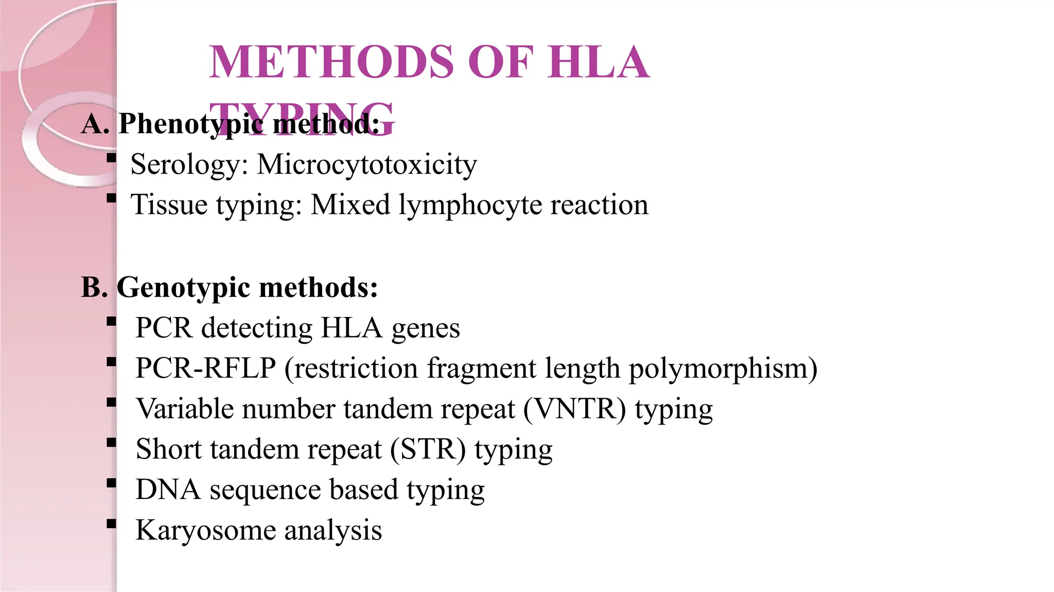METHODS OF HLA
TYPING
A. Phenotypic method:
 Serology: Microcytotoxicity
 Tissue typing: Mixed lymphocyte reaction
B. Genotypic methods:
 PCR detecting HLA genes
 PCR-RFLP (restriction fragment length polymorphism)
 Variable number tandem repeat (VNTR) typing
 Short tandem repeat (STR) typing
 DNA sequence based typing
 Karyosome analysis
 