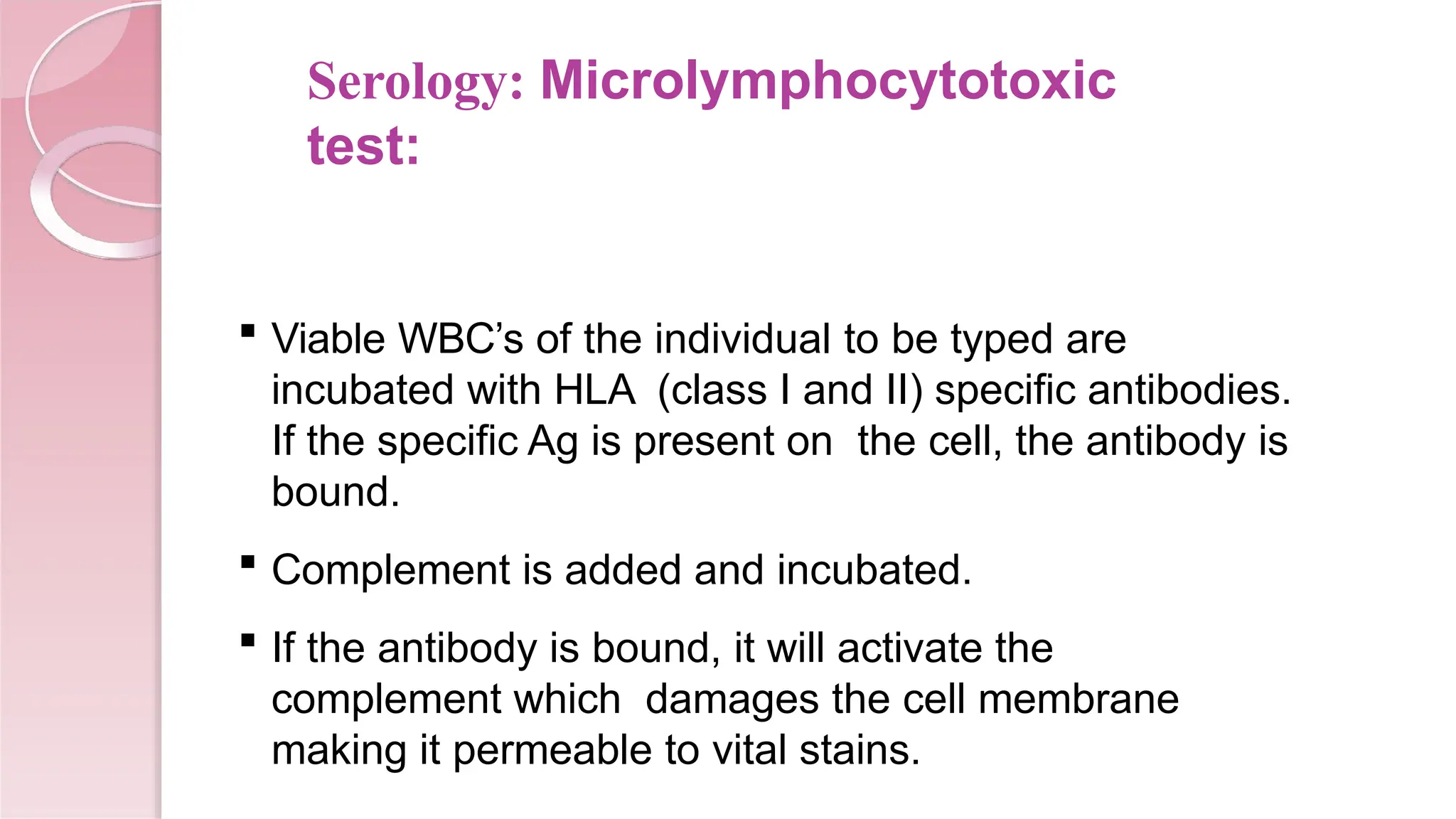 Serology: Microlymphocytotoxic
test:
 Viable WBC’s of the individual to be typed are
incubated with HLA (class I and II) specific antibodies.
If the specific Ag is present on the cell, the antibody is
bound.
 Complement is added and incubated.
 If the antibody is bound, it will activate the
complement which damages the cell membrane
making it permeable to vital stains.
 