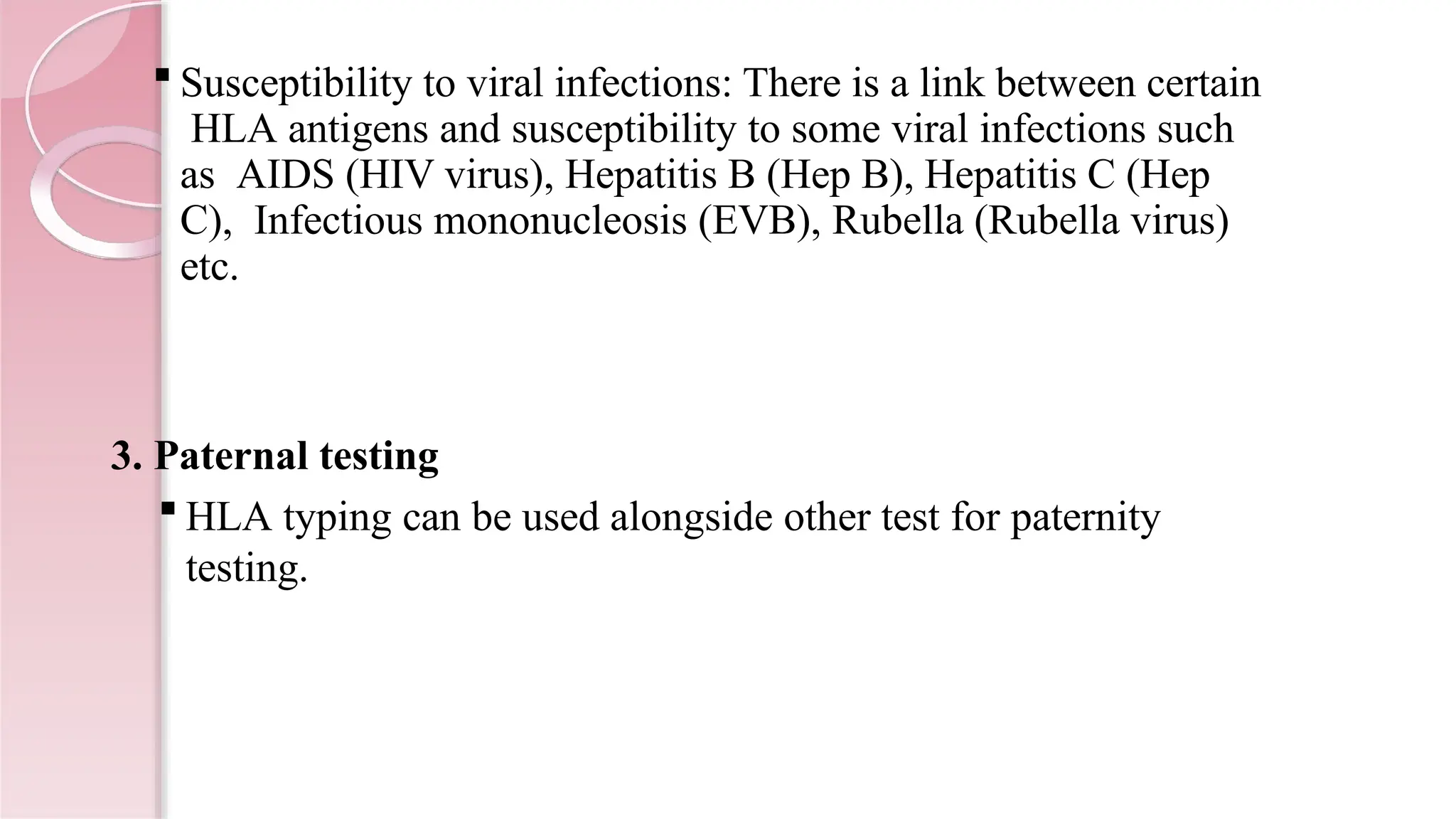 Susceptibility to viral infections: There is a link between certain
HLA antigens and susceptibility to some viral infections such
as AIDS (HIV virus), Hepatitis B (Hep B), Hepatitis C (Hep
C), Infectious mononucleosis (EVB), Rubella (Rubella virus)
etc.
3. Paternal testing
 HLA typing can be used alongside other test for paternity
testing.
 