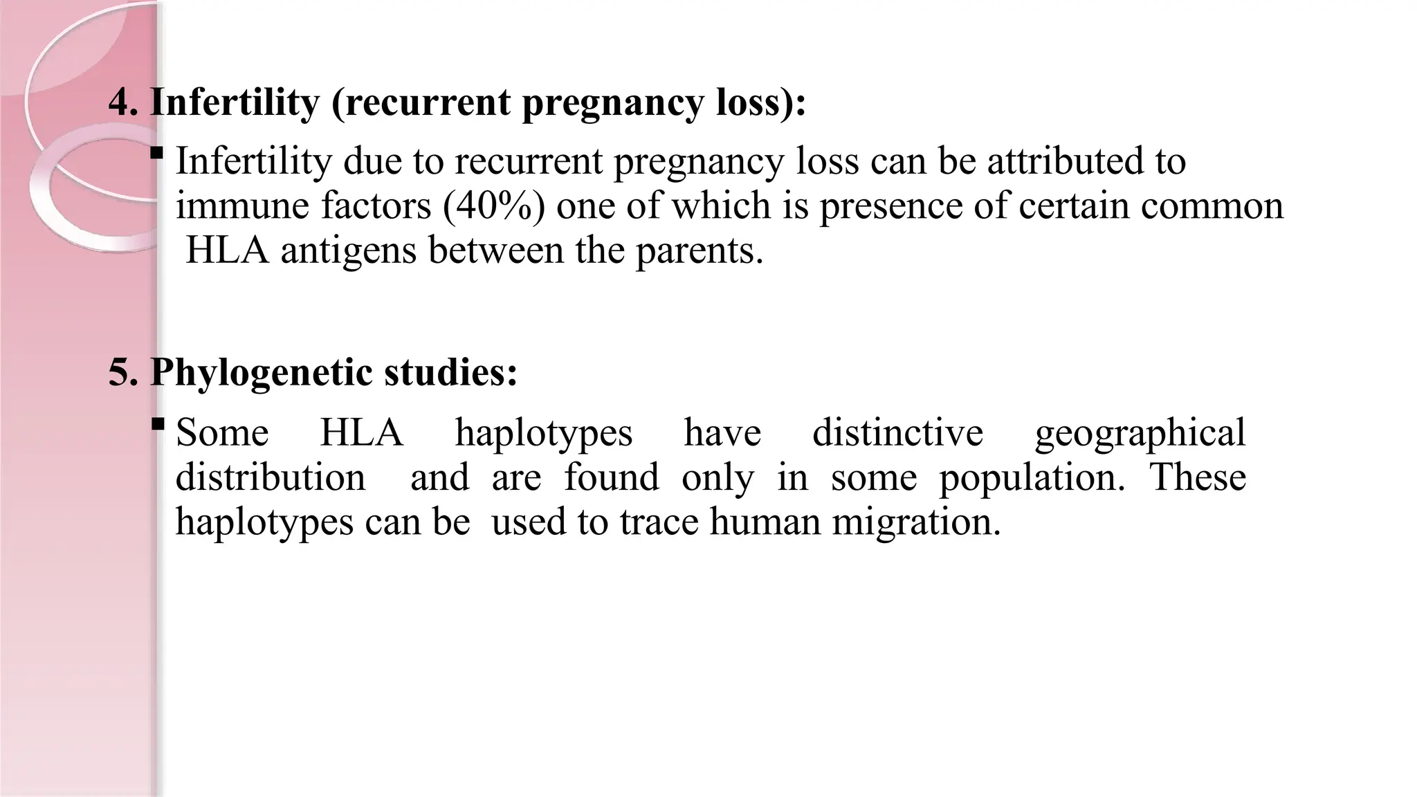 4. Infertility (recurrent pregnancy loss):
 Infertility due to recurrent pregnancy loss can be attributed to
immune factors (40%) one of which is presence of certain common
HLA antigens between the parents.
5. Phylogenetic studies:
 Some HLA haplotypes have distinctive geographical
distribution and are found only in some population. These
haplotypes can be used to trace human migration.
 