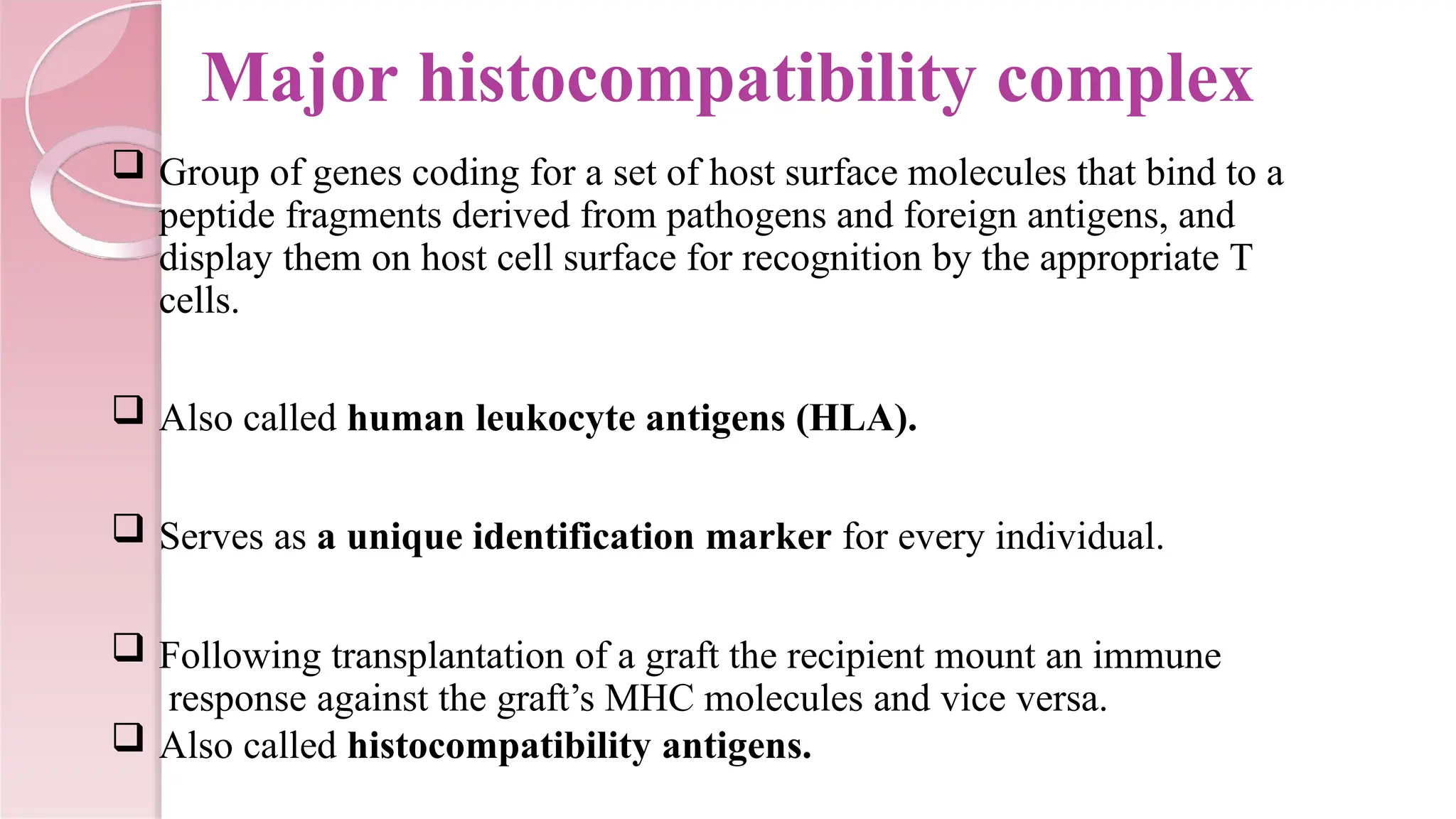 Major histocompatibility complex
 Group of genes coding for a set of host surface molecules that bind to a
peptide fragments derived from pathogens and foreign antigens, and
display them on host cell surface for recognition by the appropriate T
cells.
 Also called human leukocyte antigens (HLA).
 Serves as a unique identification marker for every individual.
 Following transplantation of a graft the recipient mount an immune
response against the graft’s MHC molecules and vice versa.
 Also called histocompatibility antigens.
 