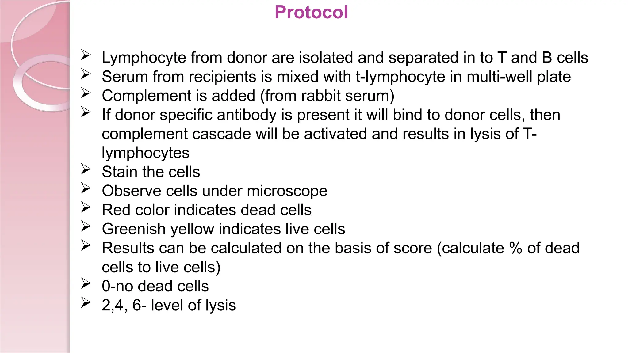 Protocol
 Lymphocyte from donor are isolated and separated in to T and B cells
 Serum from recipients is mixed with t-lymphocyte in multi-well plate
 Complement is added (from rabbit serum)
 If donor specific antibody is present it will bind to donor cells, then
complement cascade will be activated and results in lysis of T-
lymphocytes
 Stain the cells
 Observe cells under microscope
 Red color indicates dead cells
 Greenish yellow indicates live cells
 Results can be calculated on the basis of score (calculate % of dead
cells to live cells)
 0-no dead cells
 2,4, 6- level of lysis
 
