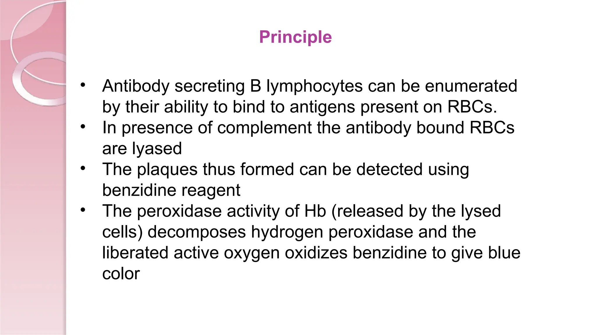 Principle
• Antibody secreting B lymphocytes can be enumerated
by their ability to bind to antigens present on RBCs.
• In presence of complement the antibody bound RBCs
are lyased
• The plaques thus formed can be detected using
benzidine reagent
• The peroxidase activity of Hb (released by the lysed
cells) decomposes hydrogen peroxidase and the
liberated active oxygen oxidizes benzidine to give blue
color
 