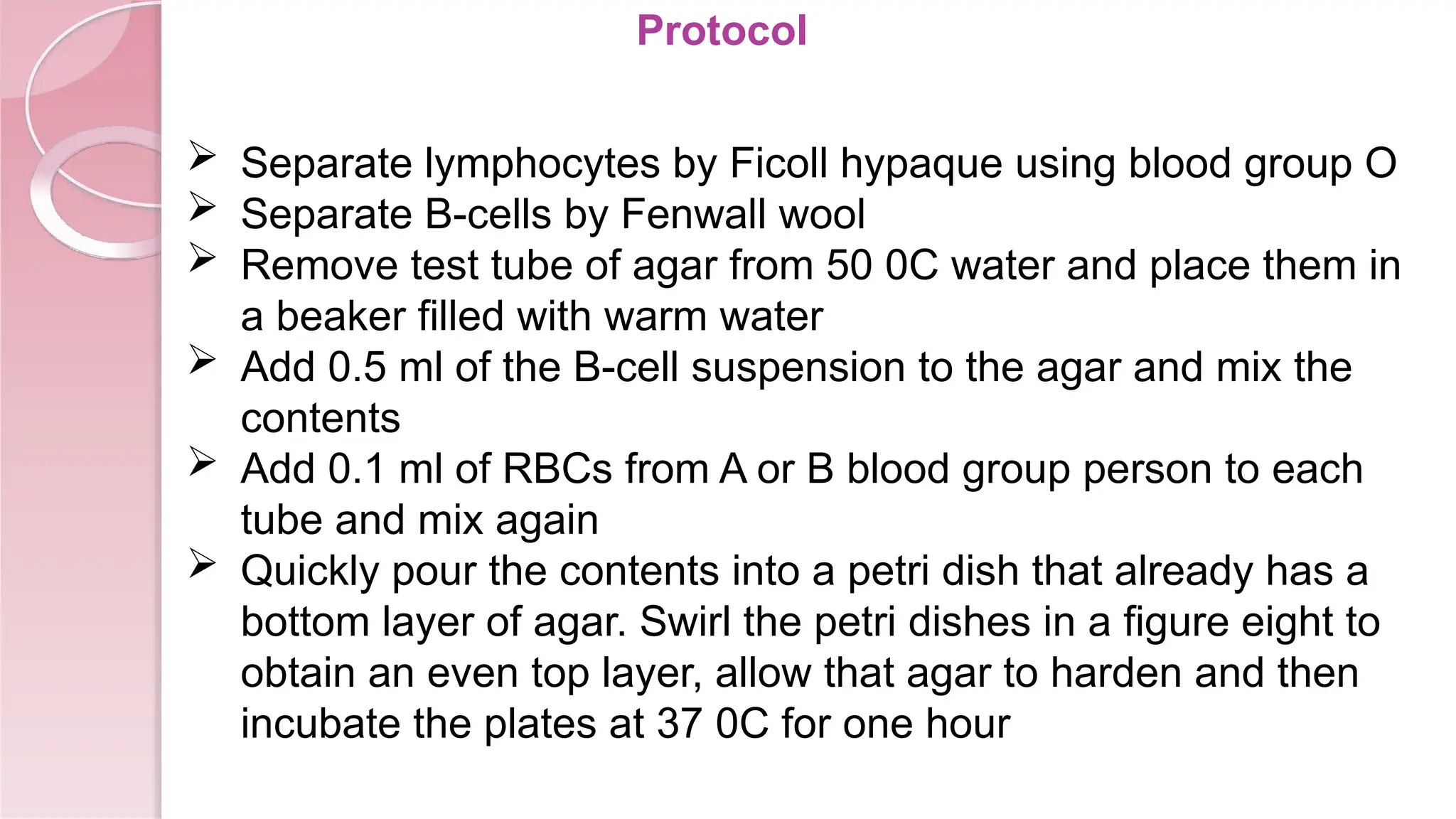Protocol
 Separate lymphocytes by Ficoll hypaque using blood group O
 Separate B-cells by Fenwall wool
 Remove test tube of agar from 50 0C water and place them in
a beaker filled with warm water
 Add 0.5 ml of the B-cell suspension to the agar and mix the
contents
 Add 0.1 ml of RBCs from A or B blood group person to each
tube and mix again
 Quickly pour the contents into a petri dish that already has a
bottom layer of agar. Swirl the petri dishes in a figure eight to
obtain an even top layer, allow that agar to harden and then
incubate the plates at 37 0C for one hour
 