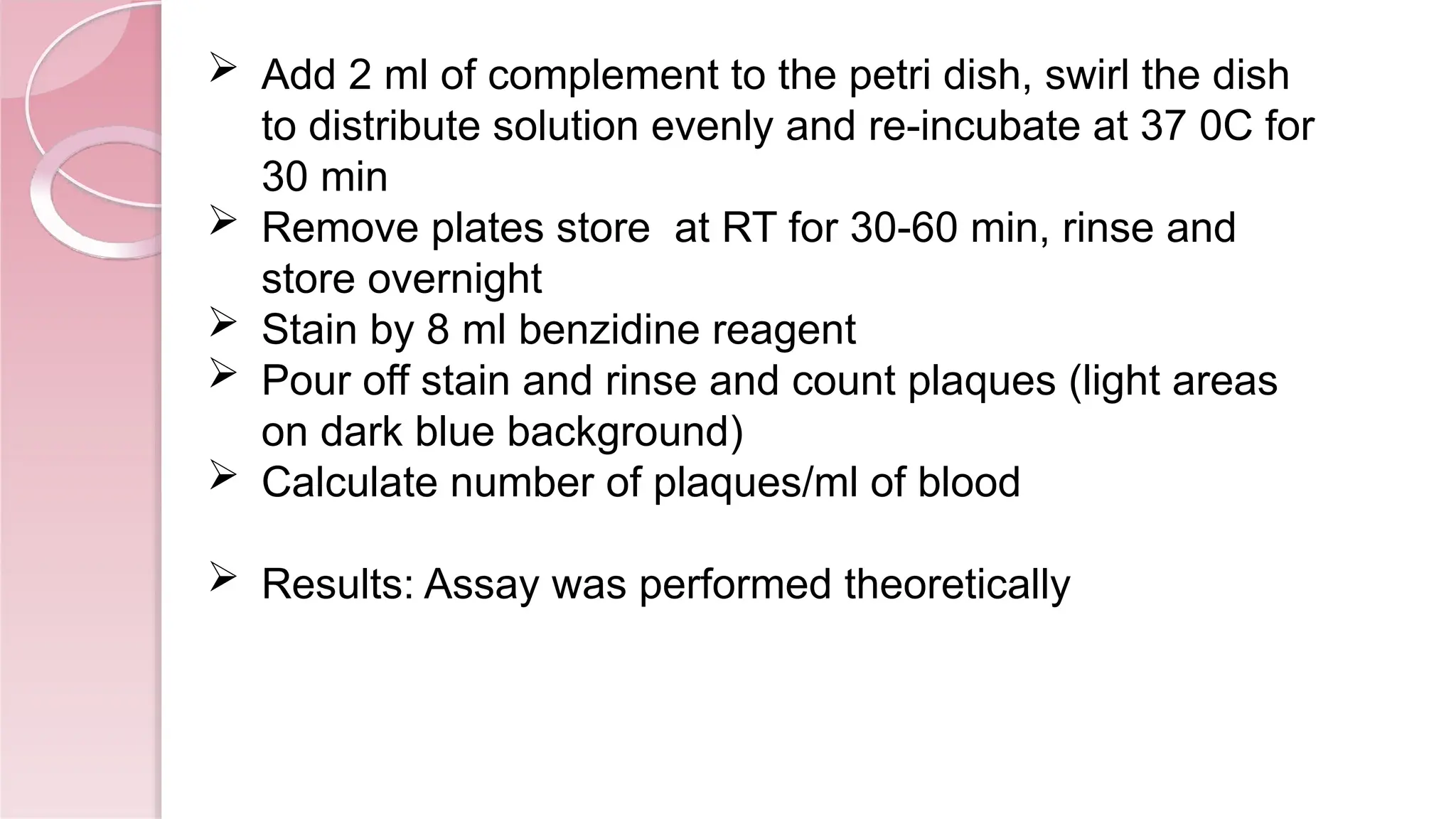  Add 2 ml of complement to the petri dish, swirl the dish
to distribute solution evenly and re-incubate at 37 0C for
30 min
 Remove plates store at RT for 30-60 min, rinse and
store overnight
 Stain by 8 ml benzidine reagent
 Pour off stain and rinse and count plaques (light areas
on dark blue background)
 Calculate number of plaques/ml of blood
 Results: Assay was performed theoretically
 