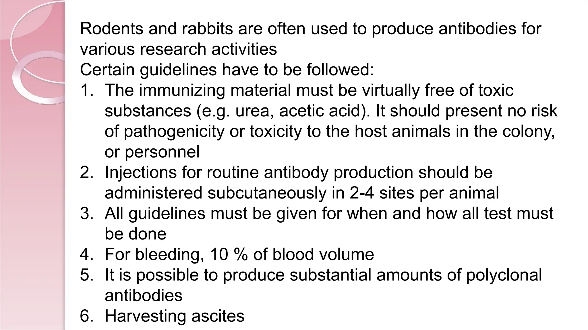 Rodents and rabbits are often used to produce antibodies for
various research activities
Certain guidelines have to be followed:
1. The immunizing material must be virtually free of toxic
substances (e.g. urea, acetic acid). It should present no risk
of pathogenicity or toxicity to the host animals in the colony,
or personnel
2. Injections for routine antibody production should be
administered subcutaneously in 2-4 sites per animal
3. All guidelines must be given for when and how all test must
be done
4. For bleeding, 10 % of blood volume
5. It is possible to produce substantial amounts of polyclonal
antibodies
6. Harvesting ascites
 
