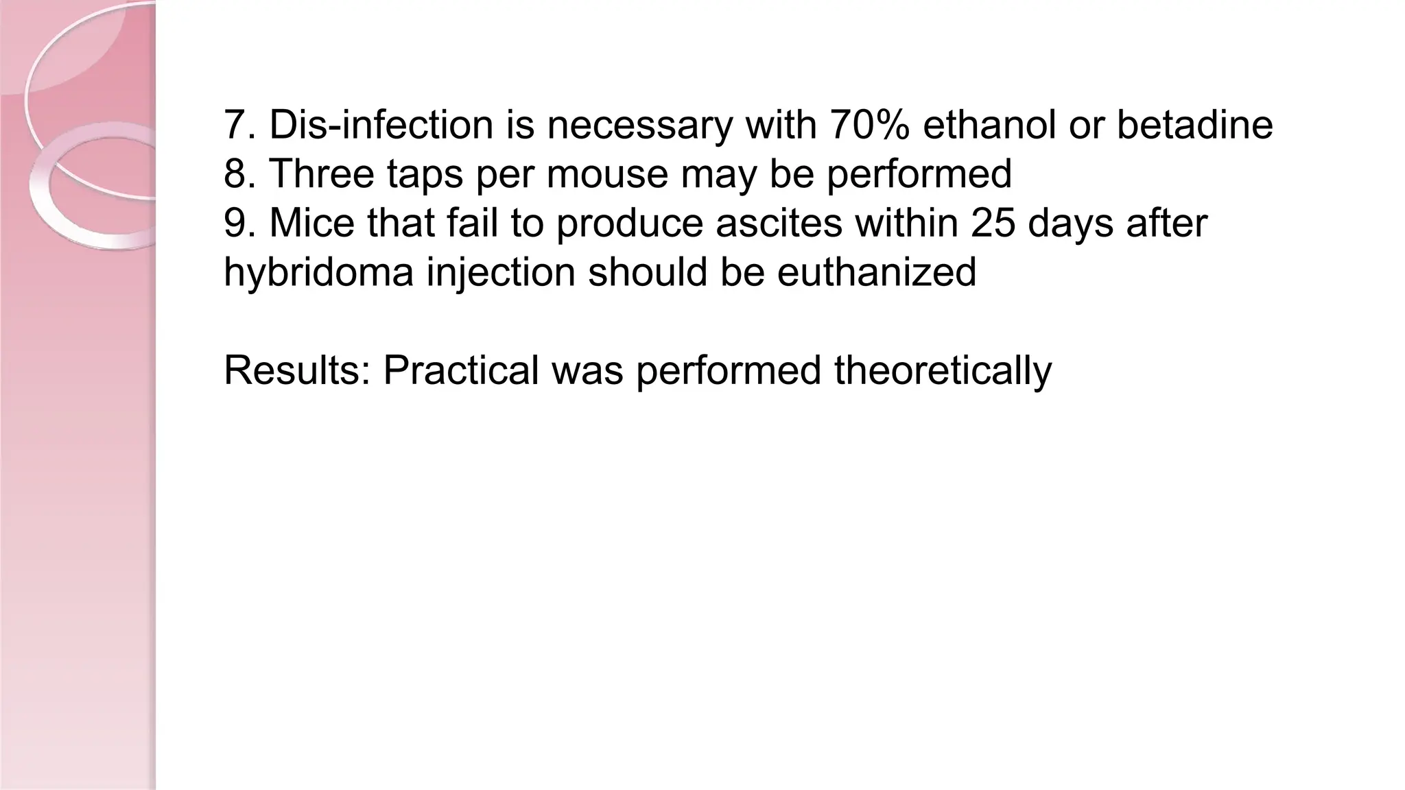 7. Dis-infection is necessary with 70% ethanol or betadine
8. Three taps per mouse may be performed
9. Mice that fail to produce ascites within 25 days after
hybridoma injection should be euthanized
Results: Practical was performed theoretically
 