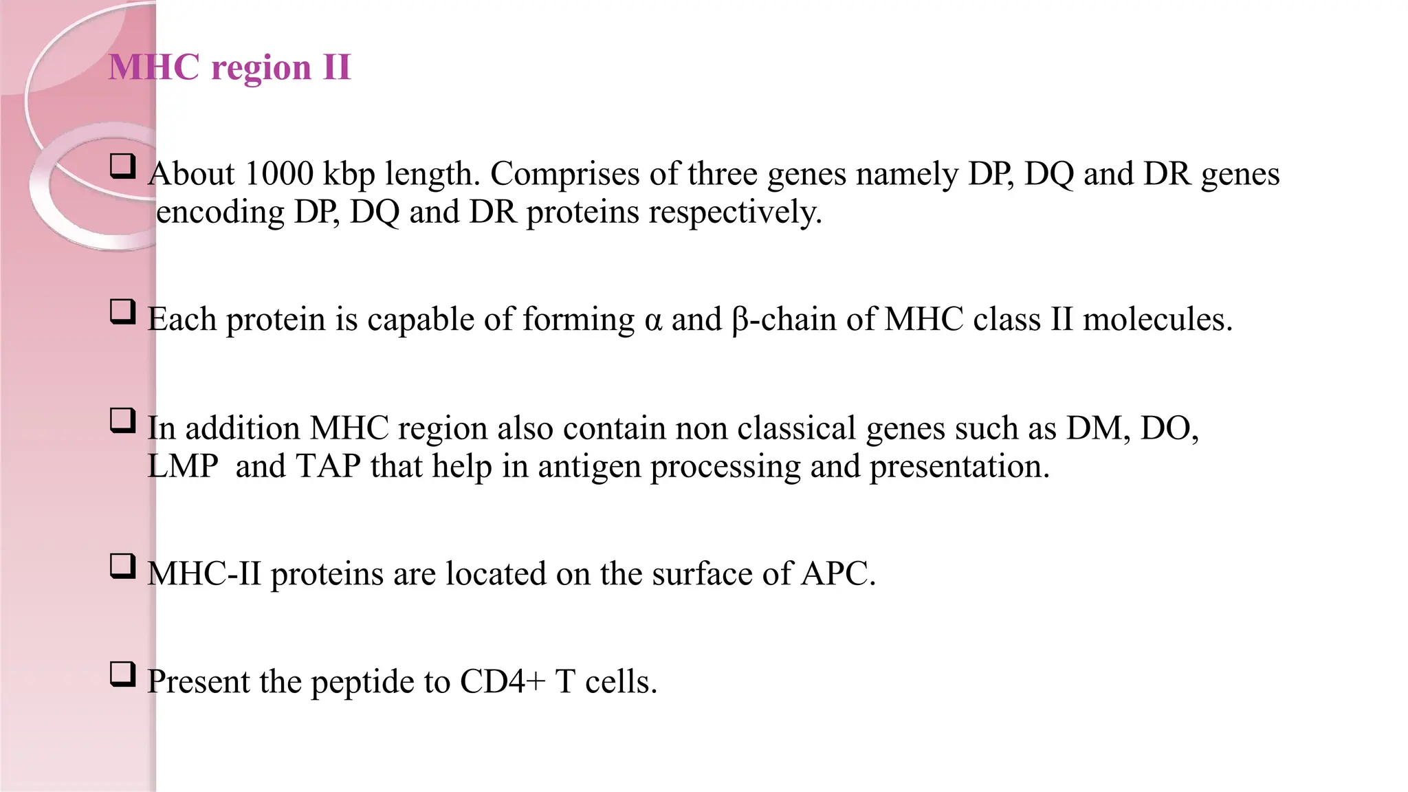 MHC region II
 About 1000 kbp length. Comprises of three genes namely DP, DQ and DR genes
encoding DP, DQ and DR proteins respectively.
 Each protein is capable of forming α and β-chain of MHC class II molecules.
 In addition MHC region also contain non classical genes such as DM, DO,
LMP and TAP that help in antigen processing and presentation.
 MHC-II proteins are located on the surface of APC.
 Present the peptide to CD4+ T cells.
 