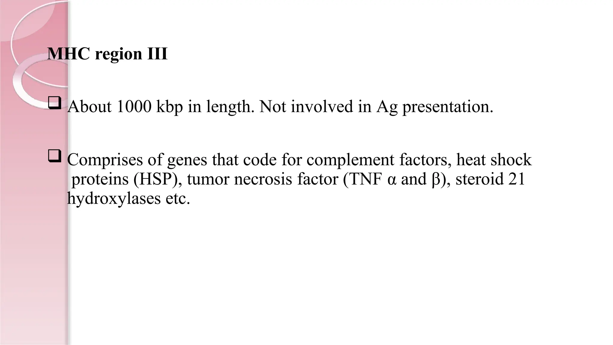 MHC region III
 About 1000 kbp in length. Not involved in Ag presentation.
 Comprises of genes that code for complement factors, heat shock
proteins (HSP), tumor necrosis factor (TNF α and β), steroid 21
hydroxylases etc.
 