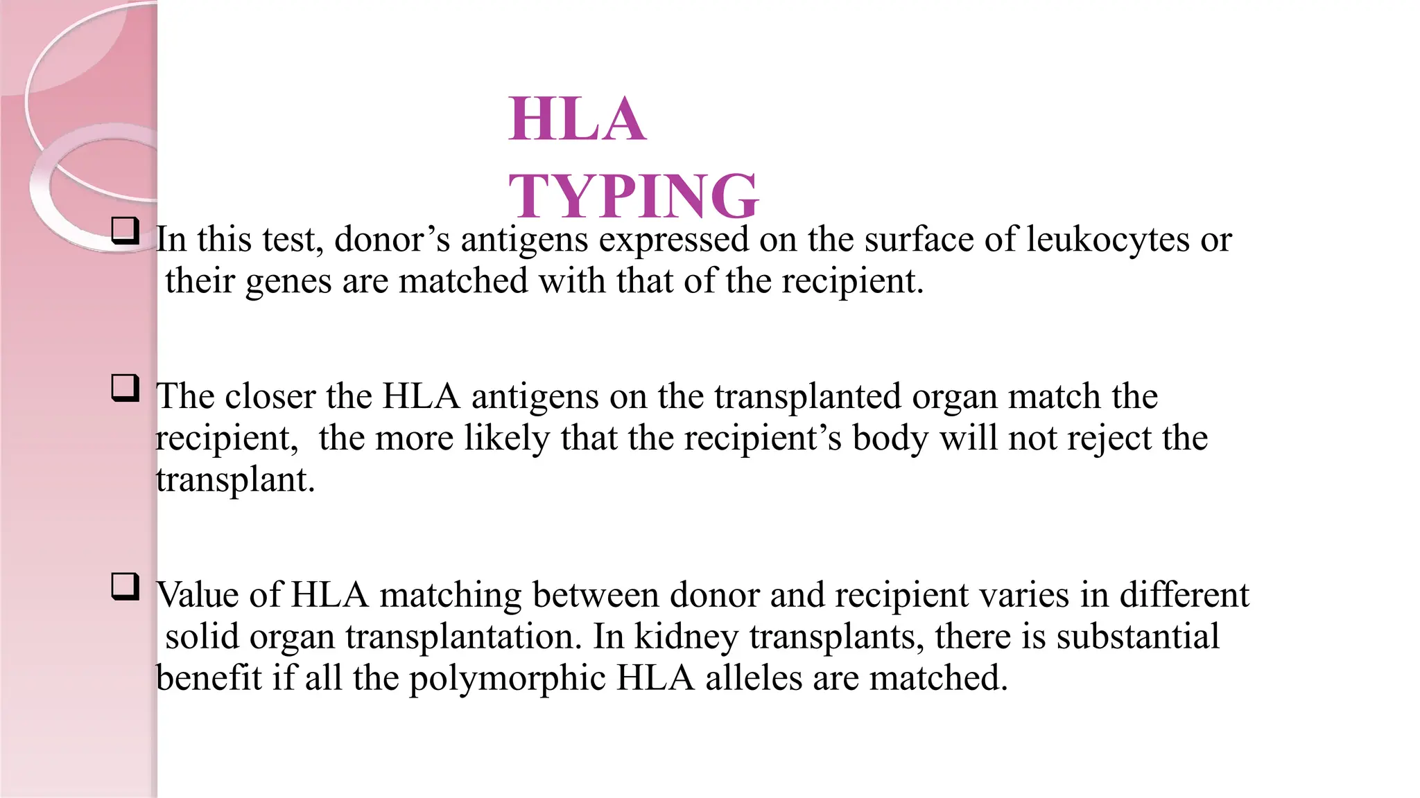 HLA
TYPING
 In this test, donor’s antigens expressed on the surface of leukocytes or
their genes are matched with that of the recipient.
 The closer the HLA antigens on the transplanted organ match the
recipient, the more likely that the recipient’s body will not reject the
transplant.
 Value of HLA matching between donor and recipient varies in different
solid organ transplantation. In kidney transplants, there is substantial
benefit if all the polymorphic HLA alleles are matched.
 