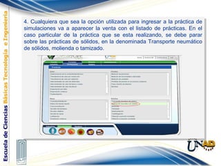 4. Cualquiera que sea la opción utilizada para ingresar a la práctica de
simulaciones va a aparecer la venta con el listado de prácticas. En el
caso particular de la práctica que se esta realizando, se debe parar
sobre las prácticas de sólidos, en la denominada Transporte neumático
de sólidos, molienda o tamizado.
4. Cualquiera que sea la opción utilizada para ingresar a la práctica de
simulaciones va a aparecer la venta con el listado de prácticas. En el
caso particular de la práctica que se esta realizando, se debe parar
sobre las prácticas de sólidos, en la denominada Transporte neumático
de sólidos, molienda o tamizado.
 