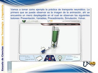 Vamos a tomar como ejemplo la práctica de transporte neumático. Lo
primero que se puede observar es la imagen de la animación, ahí se
encuentra un menú desplegable en el cual se observan los siguientes
botones: Presentación, Variables, Procedimiento, Simulación, Volver.
Vamos a tomar como ejemplo la práctica de transporte neumático. Lo
primero que se puede observar es la imagen de la animación, ahí se
encuentra un menú desplegable en el cual se observan los siguientes
botones: Presentación, Variables, Procedimiento, Simulación, Volver.
 