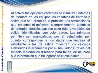 Al activar las opciones correctas se visualizan además
del nombre de los equipos las variables de entrada y
salida que se utilizan en la práctica. Las simulaciones
que presenta el software, siempre tendrán variables
de entrada, identificadas con color rojo; y variables de
salida, identificadas con color verde. Las primeras
permiten ser manipuladas por el estudiante, por
cuanto corresponden a los datos que ingresa el
estudiante y las de salida muestran los cálculos
elaborados internamente por el simulador a través del
modelo matemático diseñado para tal fin, de acuerdo
a la información que ha ingresado el estudiante.
Al activar las opciones correctas se visualizan además
del nombre de los equipos las variables de entrada y
salida que se utilizan en la práctica. Las simulaciones
que presenta el software, siempre tendrán variables
de entrada, identificadas con color rojo; y variables de
salida, identificadas con color verde. Las primeras
permiten ser manipuladas por el estudiante, por
cuanto corresponden a los datos que ingresa el
estudiante y las de salida muestran los cálculos
elaborados internamente por el simulador a través del
modelo matemático diseñado para tal fin, de acuerdo
a la información que ha ingresado el estudiante.
 